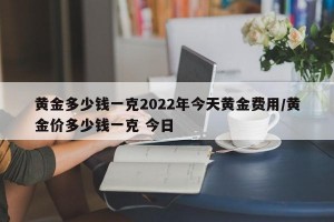 黄金多少钱一克2022年今天黄金费用/黄金价多少钱一克 今日