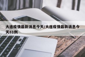 大连疫情最新消息今天/大连疫情最新消息今天81例