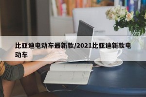 比亚迪电动车最新款/2021比亚迪新款电动车