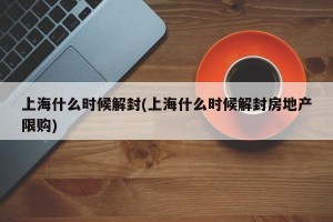 上海什么时候解封(上海什么时候解封房地产限购)