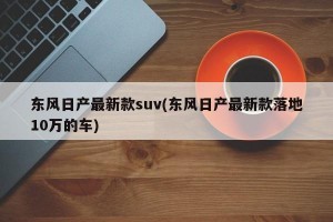 东风日产最新款suv(东风日产最新款落地10万的车)