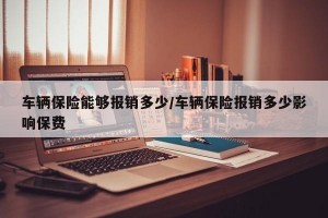 车辆保险能够报销多少/车辆保险报销多少影响保费