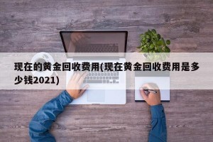 现在的黄金回收费用(现在黄金回收费用是多少钱2021)