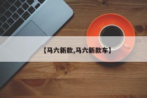 【马六新款,马六新款车】