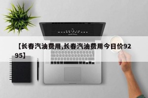 【长春汽油费用,长春汽油费用今日价92 95】