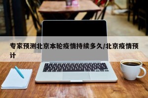 专家预测北京本轮疫情持续多久/北京疫情预计