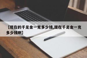 【现在的千足金一克多少钱,现在千足金一克多少钱啊】