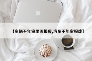 【车辆不年审里面报废,汽车不年审报废】