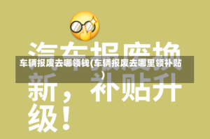 车辆报废去哪领钱(车辆报废去哪里领补贴)