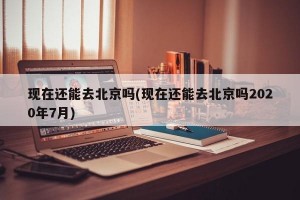 现在还能去北京吗(现在还能去北京吗2020年7月)