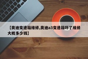 【奥迪变速箱维修,奥迪a3变速箱坏了维修大概多少钱】