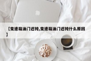 【变速箱油门迟钝,变速箱油门迟钝什么原因】