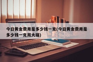 今日黄金费用是多少钱一克(今日黄金费用是多少钱一克周大福)