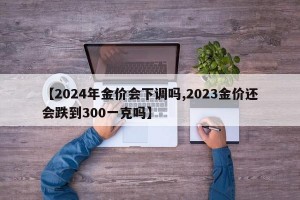 【2024年金价会下调吗,2023金价还会跌到300一克吗】