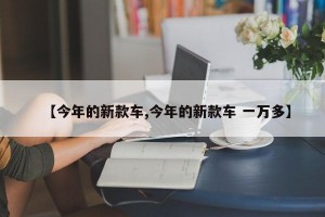 【今年的新款车,今年的新款车 一万多】