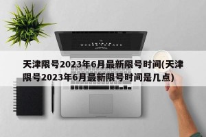 天津限号2023年6月最新限号时间(天津限号2023年6月最新限号时间是几点)
