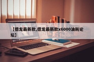 【德龙最新款,德龙最新款x6000油耗论坛】