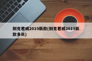 别克君威2019新款(别克君威2019新款多长)