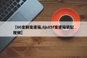 【86定制变速箱,8js85f变速箱装配视频】