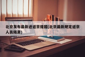 北京发布最新进返京提醒(北京最新规定返京人员隔离)