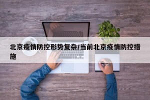 北京疫情防控形势复杂/当前北京疫情防控措施