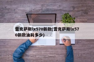 雷克萨斯lx570新款(雷克萨斯lx570新款油耗多少)