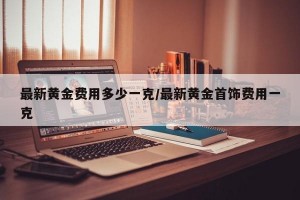 最新黄金费用多少一克/最新黄金首饰费用一克
