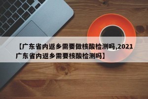 【广东省内返乡需要做核酸检测吗,2021广东省内返乡需要核酸检测吗】