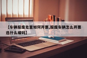 【车辆报废处置如何开票,报废车辆怎么开票选什么编码】