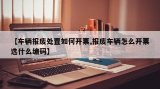 【车辆报废处置如何开票,报废车辆怎么开票选什么编码】