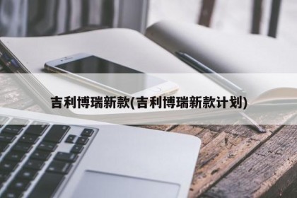 吉利博瑞新款(吉利博瑞新款计划)