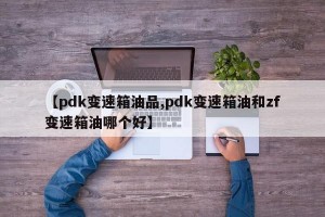 【pdk变速箱油品,pdk变速箱油和zf变速箱油哪个好】