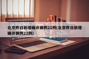 北京昨日新增确诊病例21例(北京昨日新增确诊病例22例)