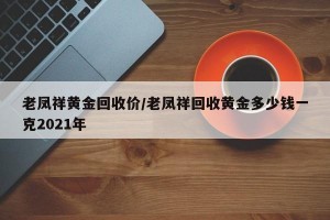 老凤祥黄金回收价/老凤祥回收黄金多少钱一克2021年