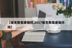 【福克斯变速箱抖,2017福克斯变速箱抖动】