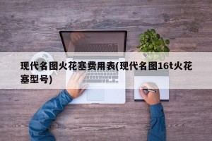 现代名图火花塞费用表(现代名图16t火花塞型号)