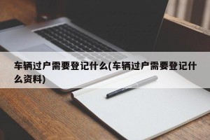 车辆过户需要登记什么(车辆过户需要登记什么资料)
