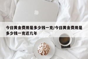 今日黄金费用是多少钱一克/今日黄金费用是多少钱一克近几年
