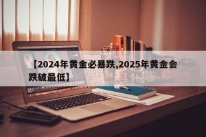 【2024年黄金必暴跌,2025年黄金会跌破最低】
