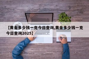 【黄金多少钱一克今日查询,黄金多少钱一克今日查询2025】