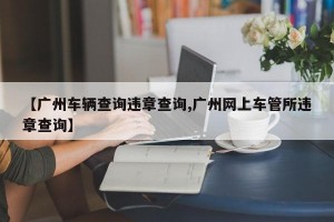 【广州车辆查询违章查询,广州网上车管所违章查询】