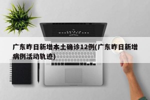 广东昨日新增本土确诊12例(广东昨日新增病例活动轨迹)
