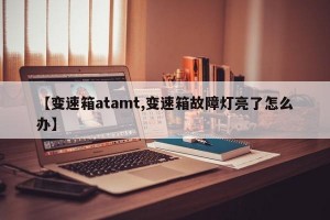 【变速箱atamt,变速箱故障灯亮了怎么办】