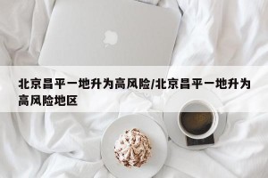 北京昌平一地升为高风险/北京昌平一地升为高风险地区