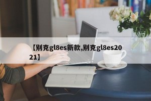 【别克gl8es新款,别克gl8es2021】