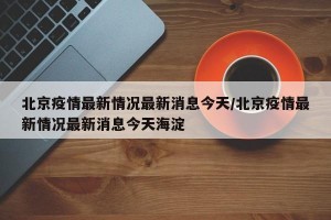 北京疫情最新情况最新消息今天/北京疫情最新情况最新消息今天海淀