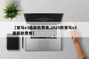 【宝马x3最新款费用,2025款宝马x3最新款费用】