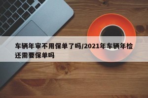 车辆年审不用保单了吗/2021年车辆年检还需要保单吗