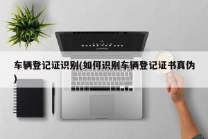 车辆登记证识别(如何识别车辆登记证书真伪)