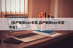 【日产新款suv车型,日产新款suv车型大全】